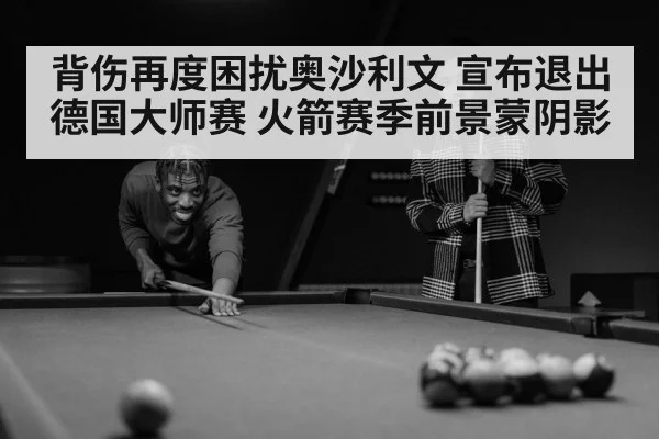 背伤再度困扰奥沙利文 宣布退出德国大师赛 火箭赛季前景蒙阴影