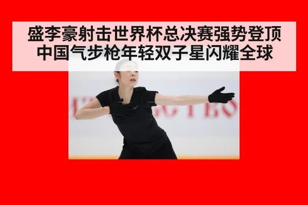 盛李豪射击世界杯总决赛强势登顶中国气步枪年轻双子星闪耀全球